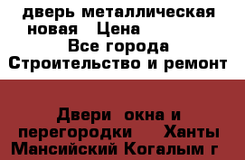 дверь металлическая новая › Цена ­ 11 000 - Все города Строительство и ремонт » Двери, окна и перегородки   . Ханты-Мансийский,Когалым г.